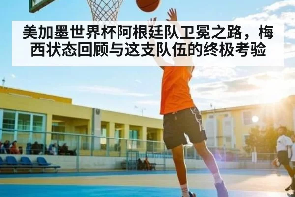 美加墨世界杯阿根廷队卫冕之路，梅西状态回顾与这支队伍的终极考验